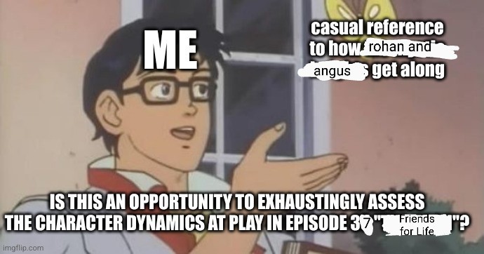 Me looking at a casual reference to how the Rohan and Angus get along and asking is this is an opportunity to exhaustingly assess the character dynamics at play in episode 37 'Friends for Life' (aka the 'Is this a Butterfly' meme).