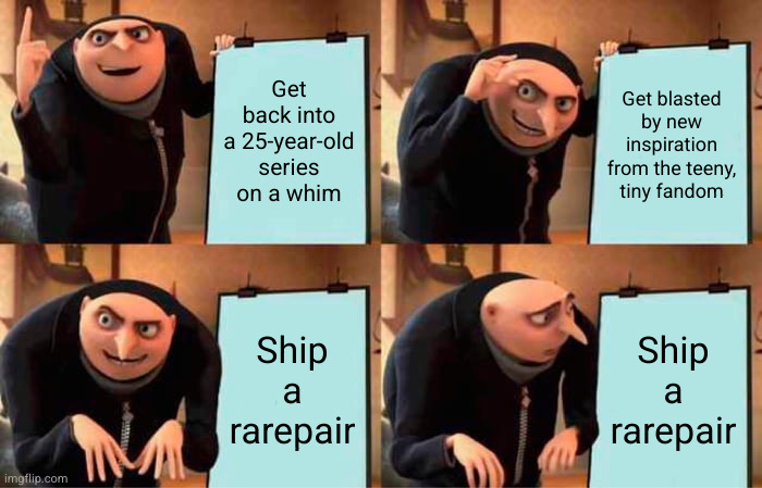 Four-panel meme of Gru's master plan meme, edited to say, 'Get back into a 25-year-old series on a whim,' 'Get blasted by new inspiration from the teeny, tiny fandom,' 'Ship a rarepair,' and then 'Ship a rarepair' again but with Gru looking at that part sadly.