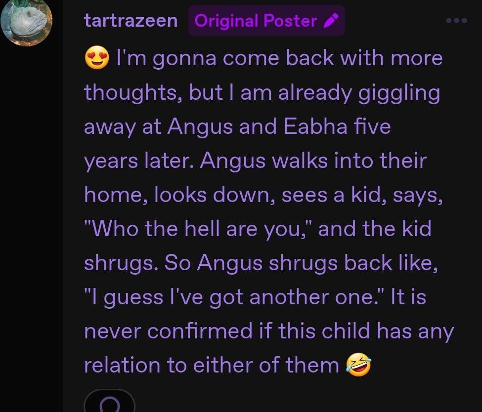 Screenshot of Tartra's comment in this thread on Tumblr, which says, 'I'm gonna come back with more thoughts, but I am already giggling away at Angus and Eabha five years later. Angus walks into their home, looks down, sees a kid, says, 'Who the hell are you,' and the kid shrugs. So Angus shrugs back like, 'I guess I've got another one.' It is never confirmed if this child has any relation to either of them'.